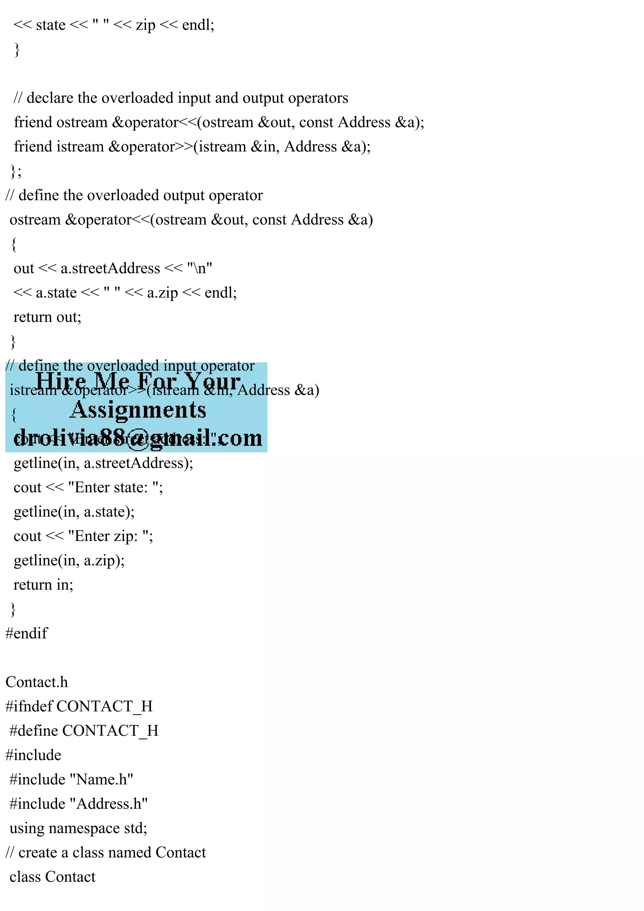 << state << " " << zip << endl;
}
// declare the overloaded input and output operators
friend ostream &operator<<(ostream &out, const Address &a);
friend istream &operator>>(istream &in, Address &a);
};
// define the overloaded output operator
ostream &operator<<(ostream &out, const Address &a)
{
out << a.streetAddress << "n"
<< a.state << " " << a.zip << endl;
return out;
}
// define the overloaded input operator
istream &operator>>(istream &in, Address &a)
{
cout << "Enter street address: ";
getline(in, a.streetAddress);
cout << "Enter state: ";
getline(in, a.state);
cout << "Enter zip: ";
getline(in, a.zip);
return in;
}
#endif
Contact.h
#ifndef CONTACT_H
#define CONTACT_H
#include
#include "Name.h"
#include "Address.h"
using namespace std;
// create a class named Contact
class Contact
 