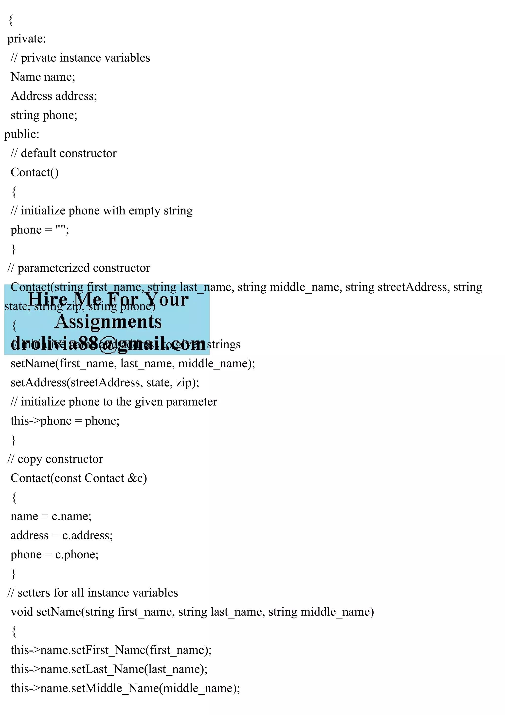 {
private:
// private instance variables
Name name;
Address address;
string phone;
public:
// default constructor
Contact()
{
// initialize phone with empty string
phone = "";
}
// parameterized constructor
Contact(string first_name, string last_name, string middle_name, string streetAddress, string
state, string zip, string phone)
{
// initialize name and address to given strings
setName(first_name, last_name, middle_name);
setAddress(streetAddress, state, zip);
// initialize phone to the given parameter
this->phone = phone;
}
// copy constructor
Contact(const Contact &c)
{
name = c.name;
address = c.address;
phone = c.phone;
}
// setters for all instance variables
void setName(string first_name, string last_name, string middle_name)
{
this->name.setFirst_Name(first_name);
this->name.setLast_Name(last_name);
this->name.setMiddle_Name(middle_name);
 