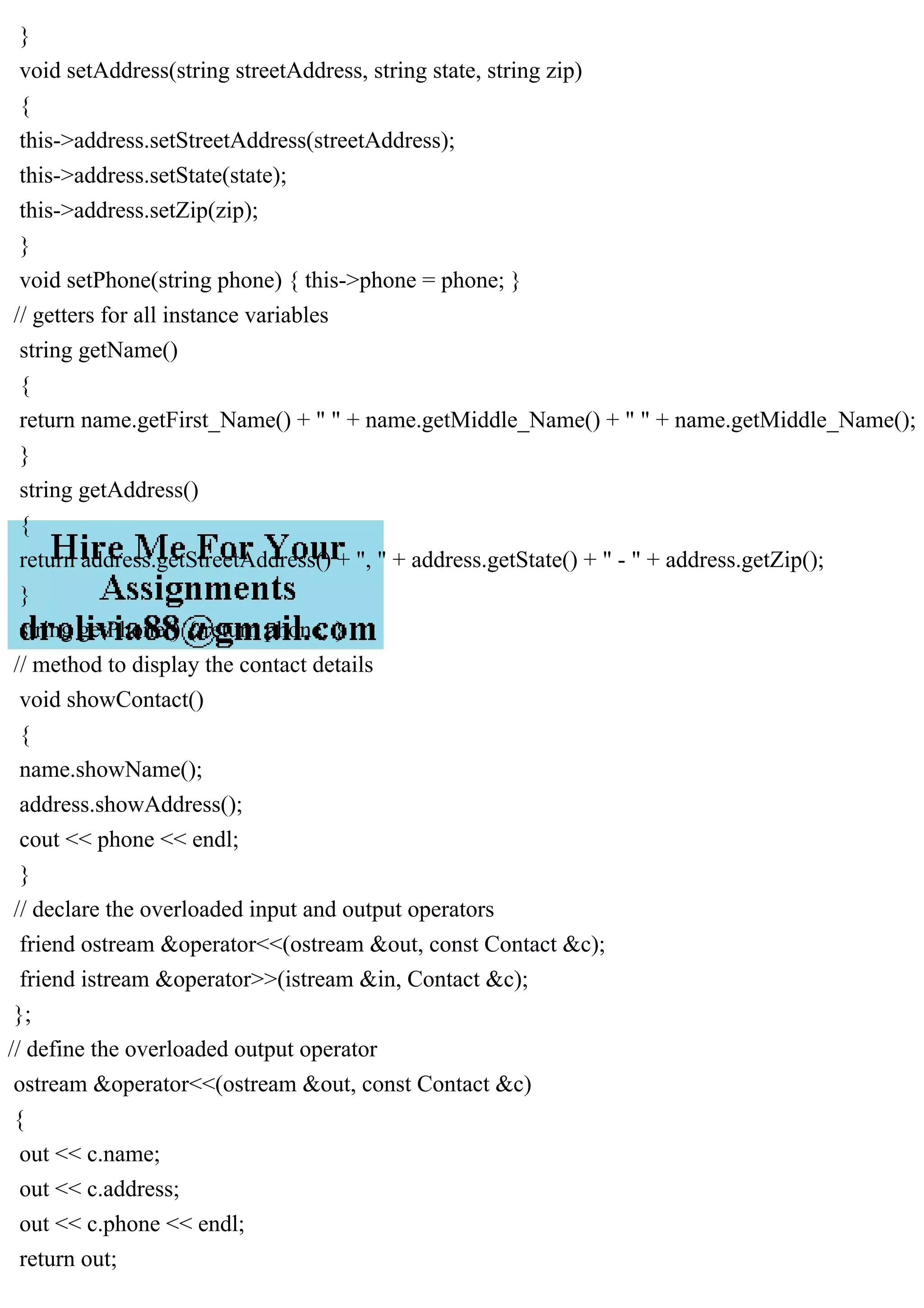 }
void setAddress(string streetAddress, string state, string zip)
{
this->address.setStreetAddress(streetAddress);
this->address.setState(state);
this->address.setZip(zip);
}
void setPhone(string phone) { this->phone = phone; }
// getters for all instance variables
string getName()
{
return name.getFirst_Name() + " " + name.getMiddle_Name() + " " + name.getMiddle_Name();
}
string getAddress()
{
return address.getStreetAddress() + ", " + address.getState() + " - " + address.getZip();
}
string getPhone() { return phone; }
// method to display the contact details
void showContact()
{
name.showName();
address.showAddress();
cout << phone << endl;
}
// declare the overloaded input and output operators
friend ostream &operator<<(ostream &out, const Contact &c);
friend istream &operator>>(istream &in, Contact &c);
};
// define the overloaded output operator
ostream &operator<<(ostream &out, const Contact &c)
{
out << c.name;
out << c.address;
out << c.phone << endl;
return out;
 