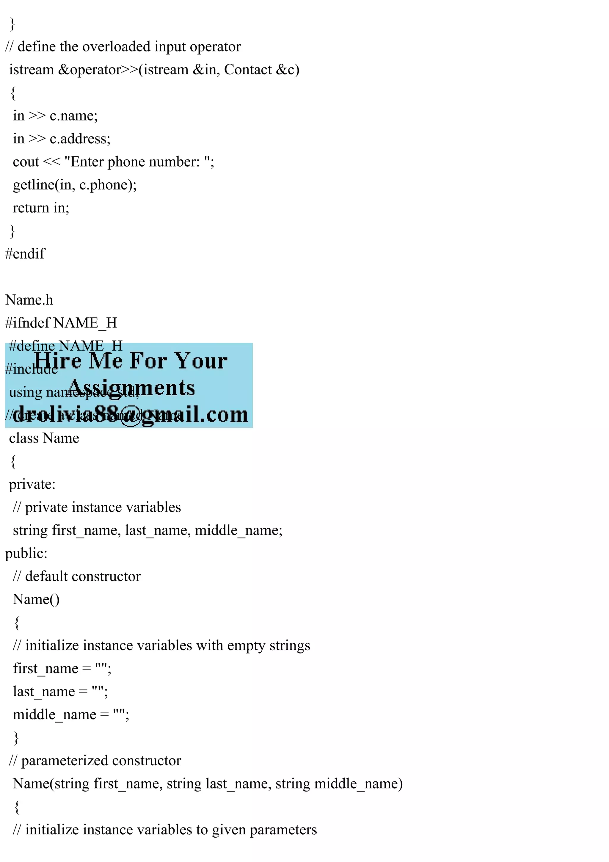 }
// define the overloaded input operator
istream &operator>>(istream &in, Contact &c)
{
in >> c.name;
in >> c.address;
cout << "Enter phone number: ";
getline(in, c.phone);
return in;
}
#endif
Name.h
#ifndef NAME_H
#define NAME_H
#include
using namespace std;
// create a class named Name
class Name
{
private:
// private instance variables
string first_name, last_name, middle_name;
public:
// default constructor
Name()
{
// initialize instance variables with empty strings
first_name = "";
last_name = "";
middle_name = "";
}
// parameterized constructor
Name(string first_name, string last_name, string middle_name)
{
// initialize instance variables to given parameters
 