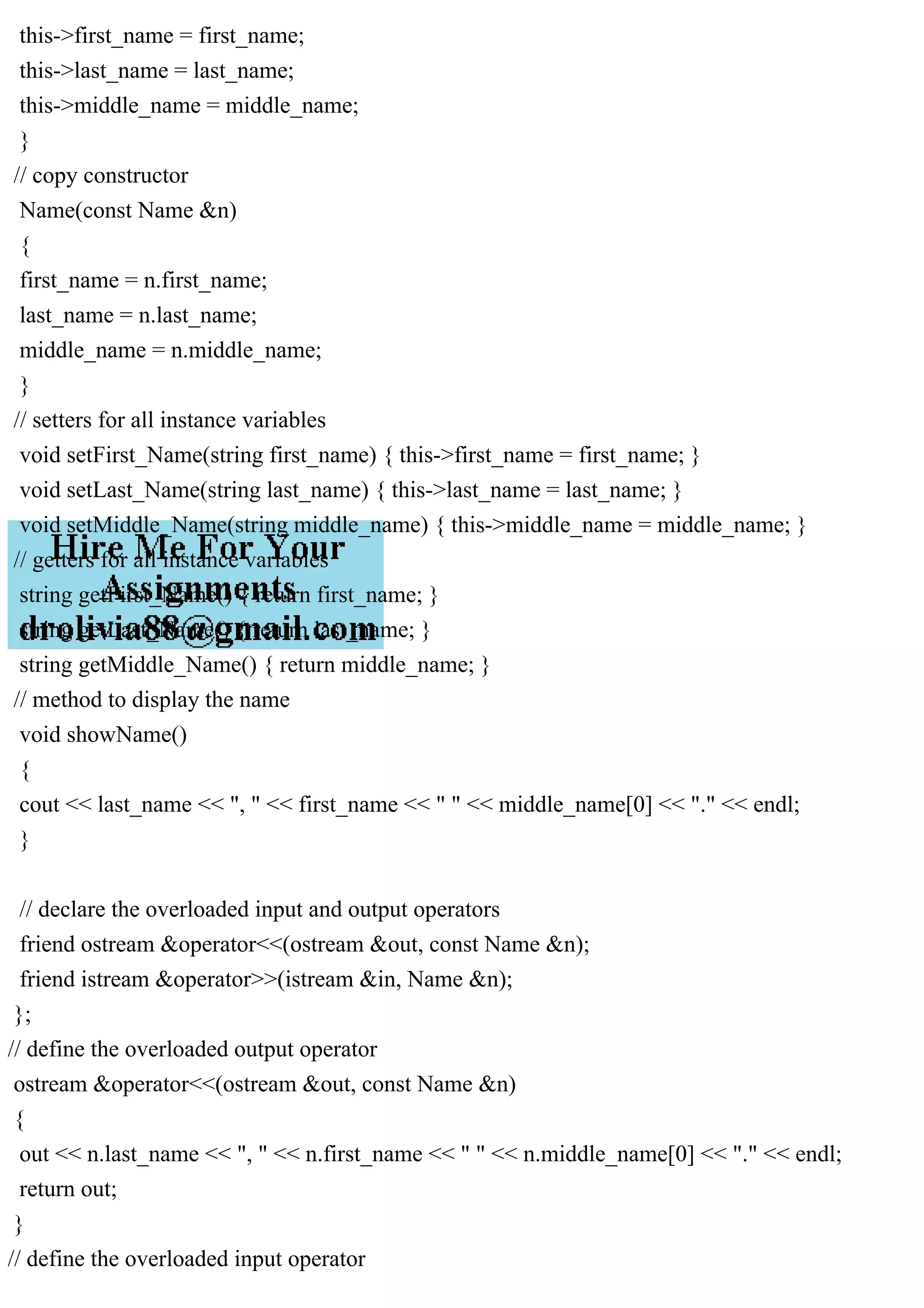 this->first_name = first_name;
this->last_name = last_name;
this->middle_name = middle_name;
}
// copy constructor
Name(const Name &n)
{
first_name = n.first_name;
last_name = n.last_name;
middle_name = n.middle_name;
}
// setters for all instance variables
void setFirst_Name(string first_name) { this->first_name = first_name; }
void setLast_Name(string last_name) { this->last_name = last_name; }
void setMiddle_Name(string middle_name) { this->middle_name = middle_name; }
// getters for all instance variables
string getFirst_Name() { return first_name; }
string getLast_Name() { return last_name; }
string getMiddle_Name() { return middle_name; }
// method to display the name
void showName()
{
cout << last_name << ", " << first_name << " " << middle_name[0] << "." << endl;
}
// declare the overloaded input and output operators
friend ostream &operator<<(ostream &out, const Name &n);
friend istream &operator>>(istream &in, Name &n);
};
// define the overloaded output operator
ostream &operator<<(ostream &out, const Name &n)
{
out << n.last_name << ", " << n.first_name << " " << n.middle_name[0] << "." << endl;
return out;
}
// define the overloaded input operator
 