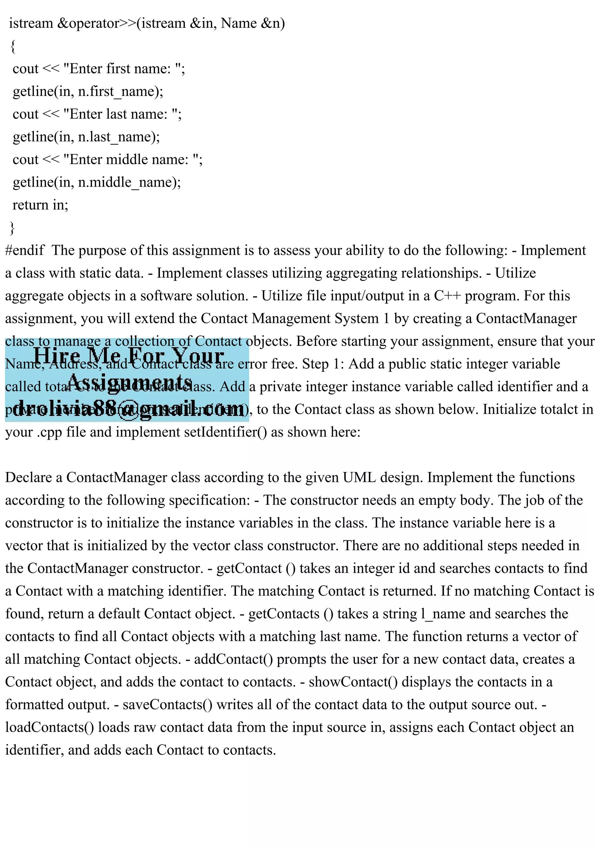 istream &operator>>(istream &in, Name &n)
{
cout << "Enter first name: ";
getline(in, n.first_name);
cout << "Enter last name: ";
getline(in, n.last_name);
cout << "Enter middle name: ";
getline(in, n.middle_name);
return in;
}
#endif The purpose of this assignment is to assess your ability to do the following: - Implement
a class with static data. - Implement classes utilizing aggregating relationships. - Utilize
aggregate objects in a software solution. - Utilize file input/output in a C++ program. For this
assignment, you will extend the Contact Management System 1 by creating a ContactManager
class to manage a collection of Contact objects. Before starting your assignment, ensure that your
Name, Address, and Contact class are error free. Step 1: Add a public static integer variable
called total Ct to the Contact class. Add a private integer instance variable called identifier and a
private member function, setIdentifier (), to the Contact class as shown below. Initialize totalct in
your .cpp file and implement setIdentifier() as shown here:
Declare a ContactManager class according to the given UML design. Implement the functions
according to the following specification: - The constructor needs an empty body. The job of the
constructor is to initialize the instance variables in the class. The instance variable here is a
vector that is initialized by the vector class constructor. There are no additional steps needed in
the ContactManager constructor. - getContact () takes an integer id and searches contacts to find
a Contact with a matching identifier. The matching Contact is returned. If no matching Contact is
found, return a default Contact object. - getContacts () takes a string l_name and searches the
contacts to find all Contact objects with a matching last name. The function returns a vector of
all matching Contact objects. - addContact() prompts the user for a new contact data, creates a
Contact object, and adds the contact to contacts. - showContact() displays the contacts in a
formatted output. - saveContacts() writes all of the contact data to the output source out. -
loadContacts() loads raw contact data from the input source in, assigns each Contact object an
identifier, and adds each Contact to contacts.
 