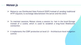 Meteor.js
 Meteor.js use Distributed Data Protocol (DDP) Instead of sending traditional
HTTP requests, to exchange data between the server and the client.
 To maintain sessions, Meteor stores a session to- ken in the local-Storage
instead of a cookie, which is used to establish a long-lived WebSocket
connection.
 it implements the CSRF protection at level L5 - Architecture-level mitigation
control.
 