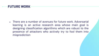 FUTURE WORK
● There are a number of avenues for future work. Adversarial
learning is an active research area whose main goal is
designing classification algorithms which are robust to the
presence of attackers who actively try to fool them into
misprediction
 