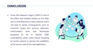  Cross-Site Request Forgery (CSRF) is one of
the oldest and simplest attacks on the Web,
yet it is still effective on many websites and it
can lead to severe consequences, such as
economic losses and account takeovers.
Unfortunately, tools and techniques
proposed so far to identify CSRF
vulnerabilities either need manual reviewing
by human experts or assume the availability
of the source code of the web application.
CONCLUSION
 