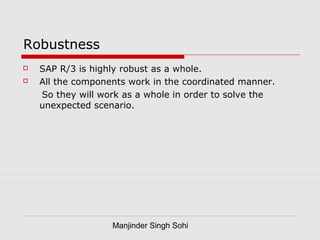 Manjinder Singh Sohi
Robustness
 SAP R/3 is highly robust as a whole.
 All the components work in the coordinated manner.
So they will work as a whole in order to solve the
unexpected scenario.
 