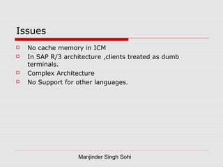 Manjinder Singh Sohi
Issues
 No cache memory in ICM
 In SAP R/3 architecture ,clients treated as dumb
terminals.
 Complex Architecture
 No Support for other languages.
 
