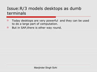 Manjinder Singh Sohi
Issue:R/3 models desktops as dumb
terminals
 Today desktops are very powerful and they can be used
to do a large part of computation.
 But in SAP,there is other way round.
 
