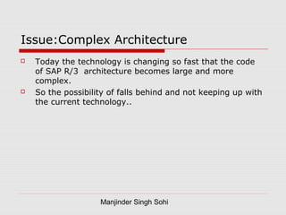Manjinder Singh Sohi
Issue:Complex Architecture
 Today the technology is changing so fast that the code
of SAP R/3 architecture becomes large and more
complex.
 So the possibility of falls behind and not keeping up with
the current technology..
 
