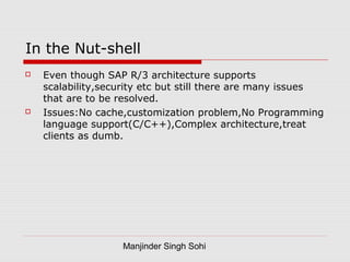 Manjinder Singh Sohi
In the Nut-shell
 Even though SAP R/3 architecture supports
scalability,security etc but still there are many issues
that are to be resolved.
 Issues:No cache,customization problem,No Programming
language support(C/C++),Complex architecture,treat
clients as dumb.
 