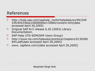 Manjinder Singh Sohi
References
 http://help.sap.com/saphelp_nw04/helpdata/en/84/549
53fc405330ee10000000a114084/content.htm[date
accessed April 20,2005)
 Original SAP R/3 release 6.20 (2003) Library
Documentation.
 SAP-Help UTD-SOM(SAP Users Group)
 http://www.hp.com/hpbooks/prentice/chapters/0130280
844.pdf[date accessed April 20,2004]
 www. sapfans.com/[date accessed April 20,2005]
 