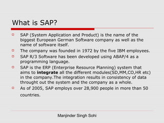 Manjinder Singh Sohi
What is SAP?
 SAP (System Application and Product) is the name of the
biggest European German Software company as well as the
name of software itself.
 The company was founded in 1972 by the five IBM employees.
 SAP R/3 Software has been developed using ABAP/4 as a
programming language.
 SAP is the ERP (Enterprise Resource Planning) system that
aims to integrate all the different modules(SD,MM,CO,HR etc)
in the company.The integration results in consistency of data
throught out the system and the company as a whole.
 As of 2005, SAP employs over 28,900 people in more than 50
countries.
 