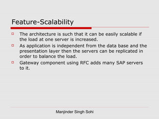 Manjinder Singh Sohi
Feature-Scalability
 The architecture is such that it can be easily scalable if
the load at one server is increased.
 As application is independent from the data base and the
presentation layer then the servers can be replicated in
order to balance the load.
 Gateway component using RFC adds many SAP servers
to it.
 