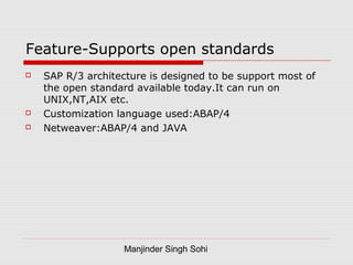 Manjinder Singh Sohi
Feature-Supports open standards
 SAP R/3 architecture is designed to be support most of
the open standard available today.It can run on
UNIX,NT,AIX etc.
 Customization language used:ABAP/4
 Netweaver:ABAP/4 and JAVA
 