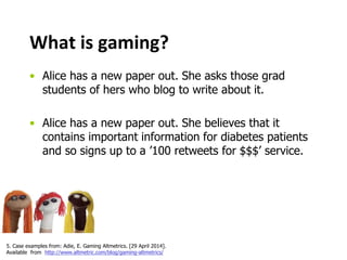 What is gaming? 
• Alice has a new paper out. She asks those grad 
students of hers who blog to write about it. 
• Alice has a new paper out. She believes that it 
contains important information for diabetes patients 
and so signs up to a ’100 retweets for $$$’ service. 
5. Case examples from: Adie, E. Gaming Altmetrics. [29 April 2014]. 
Available from http://www.altmetric.com/blog/gaming-altmetrics/ 
 