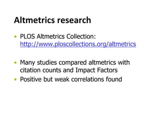 Altmetrics research 
• PLOS Altmetrics Collection: 
http://www.ploscollections.org/altmetrics 
• Many studies compared altmetrics with 
citation counts and Impact Factors 
• Positive but weak correlations found 
 
