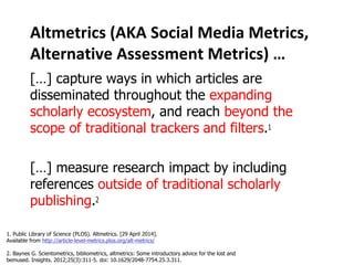 Altmetrics (AKA Social Media Metrics, 
Alternative Assessment Metrics) … 
[…] capture ways in which articles are 
disseminated throughout the expanding 
scholarly ecosystem, and reach beyond the 
scope of traditional trackers and filters. 
[…] measure research impact by including 
references outside of traditional scholarly 
publishing. 
1. Public Library of Science (PLOS). Altmetrics. [29 April 2014]. 
Available from http://article-level-metrics.plos.org/alt-metrics/ 
2. Baynes G. Scientometrics, bibliometrics, altmetrics: Some introductory advice for the lost and 
bemused. Insights. 2012;25(3):311-5. doi: 10.1629/2048-7754.25.3.311. 
 