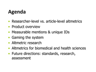 Agenda 
• Researcher-level vs. article-level altmetrics 
• Product overview 
• Measurable mentions & unique IDs 
• Gaming the system 
• Altmetric research 
• Altmetrics for biomedical and health sciences 
• Future directions: standards, research, 
assessment 
 
