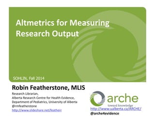 Altmetrics for Measuring 
Research Output 
Robin Featherstone, MLIS 
Research Librarian, 
Alberta Research Centre for Health Evidence, 
Department of Pediatrics, University of Alberta 
@rmfeatherstone 
http://www.slideshare.net/featherr 
http://www.ualberta.ca/ARCHE/ 
@arche4evidence 
SOHLIN, Fall 2014 
 