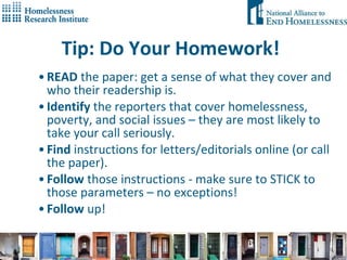 Tip: Do Your Homework! READ  the paper: get a sense of what they cover and who their readership is. Identify  the reporters that cover homelessness, poverty, and social issues – they are most likely to take your call seriously. Find  instructions for letters/editorials online (or call the paper). Follow  those instructions - make sure to STICK to those parameters – no exceptions!  Follow  up!  