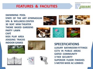 SWIMMING POOL
STATE OF THE ART GYMNASIUM
SPA & WELLNESS CENTER
30 SEAT MINI THEATER
THEME BASED GARDENS
PARTY LAWN
CAFÉ
KIDS PLAY AREA
JOGGING TRACKS
INDOOR GAMES
FEATURES & FACILITIES
SPECEFICATIONS
LUXURY BATHROOM FITTINGS
CCTV IN PUBLIC AREAS
GATED COMMUNITY
3 TIER SECURITY
SUPERIOR FLOOR FINISHES
5 METER WIDE AC LOBBIES
 