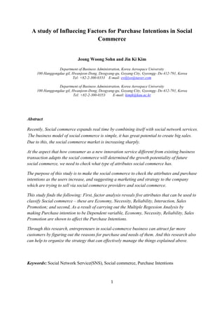 A study of Influecing Factors for Purchase Intentions in Social
                            Commerce


                             Jeong Woong Sohn and Jin Ki Kim

                 Department of Business Administration, Korea Aerospace University
     100 Hanggongdae gil, Hwanjeon-Dong, Deogyang-gu, Goyang City, Gyeongg- Do 412-791, Korea
                          Tel: +82-2-300-0353 E-mail: eviljiyo@naver.com

                 Department of Business Administration, Korea Aerospace University
     100 Hanggongdae gil, Hwanjeon-Dong, Deogyang-gu, Goyang City, Gyeongg- Do 412-791, Korea
                           Tel: +82-2-300-0353    E-mail: kimjk@kau.ac.kr




Abstract

Recently, Social commerce expands real time by combining itself with social network services.
The business model of social commerce is simple, it has great potential to create big sales.
Due to this, the social commerce market is increasing sharply.

At the aspect that how consumer as a new innovation service different from existing business
transaction adapts the social commerce will determined the growth potentiality of future
social commerce, we need to check what type of attributes social commerce has.

The purpose of this study is to make the social commerce to check the attirbutes and purchase
intentions as the users increase, and suggesting a marketing and strategy to the company
which are trying to sell via social commerce providers and social commerce.

This study finds the following: First, factor analysis reveals five attributes that can be used to
classify Social commerce – these are Economy, Necessity, Reliability, Interaction, Sales
Promotion; and second, As a result of carrying out the Multiple Regession Analysis by
making Purchase intention to be Dependent variable, Economy, Necessity, Reliability, Sales
Promotion are shown to affect the Purchase Intentions.

Through this research, entrepreneurs in social-commerce business can attract far more
customers by figuring out the reasons for purchase and needs of them. And this research also
can help to organize the strategy that can effectively manage the things explained above.



Keywords: Social Network Service(SNS), Social commerce, Purchase Intentions



                                                1
 