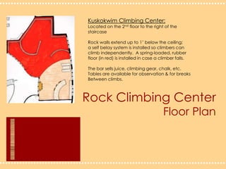 Rock Climbing CenterFloor PlanKuskokwim Climbing Center:Located on the 2nd floor to the right of the staircaseRock walls extend up to 1’ below the ceiling;a self belay system is installed so climbers can climb independently.  A spring-loaded, rubberfloor (in red) is installed in case a climber falls.The bar sells juice, climbing gear, chalk, etc.  Tables are available for observation & for breaks Between climbs.