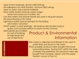 Product & Environmental InformationUsed 3 Form materials, all with LEED RatingsAll wallpaper is by Wolf Gordon, all have LEED ratingsUsed no paint, only natural materialsGray-water System reduces water usage – 	water from pool runs to toilets, etc.Low flow toilets and shower heads are used in all guest spacesAll wood flooring is FSC ratedLighting in public spaces (except for the lobby) 	are motion censoredHVAC system is used sparingly.  All windows are double hung so	guests can increase airflow to rooms as they choose.Solar panels are installed 	on roof of building 	to help lessen the 	use of electricityRain water is collected and filtered to be used to 	water flora and fauna in the hotelWhen possible, products were bought from local 	surrounding areas.  Buying from within the state 	of Alaska was preferred, but products were also 	bought from Canada, Japan, and the upper 	Western corner of the U.S. 