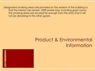 Product & Environmental InformationDesignated smoking areas are provided on the exterior of the building so 	that the interior can remain 100% smoke free, including guest rooms. 	The smoking areas are located far enough from the entry that it will 	not be disturbing to the other guests.  