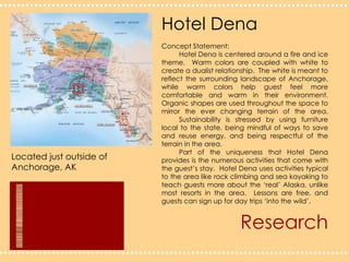 Hotel DenaConcept Statement:	Hotel Dena is centered around a fire and ice theme.  Warm colors are coupled with white to create a dualist relationship.  The white is meant to reflect the surrounding landscape of Anchorage, while warm colors help guest feel more comfortable and warm in their environment.  Organic shapes are used throughout the space to mirror the ever changing terrain of the area. 	Sustainability is stressed by using furniture local to the state, being mindful of ways to save and reuse energy, and being respectful of the terrain in the area.	Part of the uniqueness that Hotel Dena provides is the numerous activities that come with the guest’s stay.  Hotel Dena uses activities typical to the area like rock climbing and sea kayaking to teach guests more about the ‘real’ Alaska, unlike most resorts in the area.  Lessons are free, and guests can sign up for day trips ‘into the wild’.Located just outside of Anchorage, AKResearch