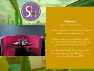Restaurant
Upstairs, on the second floor
Where food is king, Book a table in our sophisticated and
stylish second level restaurant and bar.
Here the atmosphere is more chilled. Enjoy a cocktail
before dinner and dine on fresh food straight from the
famous English market just across the road.
SoHo offers free parking for all our restaurant guests,
Park your car in the Qpark, Grand Parade from 5pm -
2am and we will validate it for FREE.
 