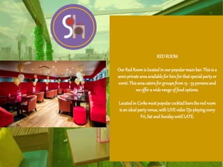 REDROOM
Our Red Roomis locatedin ourpopularmain bar.This is a
semi-private areaavailable for hire for that specialpartyor
event.Thisareacatersfor groupsfrom15 - 55 personsand
we offer a wide rangeof foodoptions.
Locatedin Corksmostpopular cocktail barsthered room
is an idealpartyvenue,with LIVEvideo Djs playingevery
Fri,Sat and SundayuntilLATE.
 