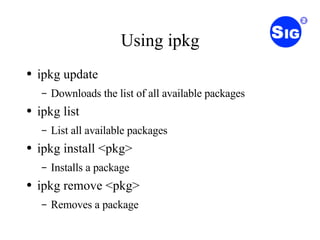 Using ipkg ipkg update Downloads the list of all available packages ipkg list List all available packages ipkg install <pkg> Installs a package ipkg remove <pkg> Removes a package 