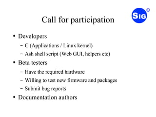 Call for participation Developers C (Applications / Linux kernel) Ash shell script (Web GUI, helpers etc) Beta testers Have the required hardware Willing to test new firmware and packages Submit bug reports Documentation authors 