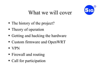 What we will cover The history of the project? Theory of operation Getting and hacking the hardware Custom firmware and OpenWRT VPN Firewall and routing Call for participation 