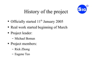 History of the project Officially started 11 th  January 2005 Real work started beginning of March Project leader: Michael Boman Project members: Rick Zhong Eugene Teo 