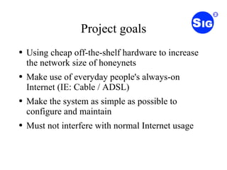 Project goals Using cheap off-the-shelf hardware to increase the network size of honeynets Make use of everyday people's always-on Internet (IE: Cable / ADSL) Make the system as simple as possible to configure and maintain Must not interfere with normal Internet usage 