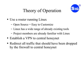 Theory of Operation Use a router running Linux Open Source = Easy to Customize Linux has a wide range of already existing tools Project members are already familiar with Linux Establish a VPN to central honeynet Redirect all traffic that should have been dropped by the firewall to central honeynet 