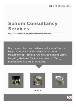 +91-8039635366
Sohom Consultancy
Services
http://www.indiamart.com/sohomconsultancy-services/
Our company has emerged as a well-known Turnkey
Project Consultant of Absorbent Cotton Wool
manufacturing Machines, Chemical and Textile Waste
Recycling Machine. We also specialize in offering
trustworthy solutions of the same.
 