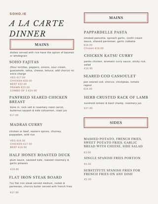 PAPPARDELLE PASTA
S O H O . I E
smoked pancetta, spinach garlic, confit cream
sauce, shaved parmesan, garlic ciabatta
€16.00
Chicken €18.00
CHICKEN KATSU CURRY
panko chicken, aromatic curry sauce, sticky rice,
salad
€16.95
SEARED COD CASSOULET
pan seared cod, chorizo, chickpeas, tomato
ragout
€18.00
HERB CRUSTED RACK OF LAMB
sundreid tomato & basil champ, rosemary jus
€27.95
€3.00
A LA CARTE
DINNER
SOHO FAJITAS
(flour tortillas, peppers, onions, sour cream,
guacamole, salsa, cheese, lettuce, add chorizo no
extra charge
dishes served with rice have the option of basmati
or wholegrain
VEG €17.00
CHICKEN €20.00
BEEF €22.00
PRAWN €23.00
COMBO OF 2 €24.00
PANFRIED SEARED CHICKEN
BREAST
MASHED POTATO, FRENCH FRIES,
SWEET POTATO FRIES, GARLIC
BREAD WITH CHEESE, SIDE SALAD
€5.00
SINGLE SPANISH FRIES PORTION
€2.00
SUBSTITUTE SPANISH FRIES FOR
FRENCH FRIES ON ANY DISH
bone in, rock salt & rosemary roast carrot,
butternut squash & kale colcannon, roast jus
€17.00
MADRAS CURRY
chicken or beef, eastern spices, chutney,
poppadam, wild rice
plum sauce, sauteed kale, roasted rosemary &
garlic potaoes
€19.95
€17.95
HALF HONEY ROASTED DUCK
7oz flat iron steak served medium, rocket &
parmesan, chorizo butter served with french fries
VEG €16.50
CHICKEN €17.50
BEEF €19.50
FLAT IRON STEAK BOARD
MAINS
MAINS
SIDES
 