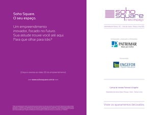 Soho Square.
 O seu espaço.

 Um empreendimento                                                                                                                     Alameda do Morro, 110 • Vila da Serra • Nova Lima/MG


 inovador, focado no futuro.
 Sua atitude trouxe você até aqui.
 Para que olhar para trás?                                                                                                                     Incorporação, construção e informações:




                                                                                                                                                           Incorporação:




                 [Clique e assista ao vídeo 3D do empreendimento]


                                 >>> www.sohosquare.com.br <<<


                                                                                                                                              Central de Vendas Patrimar e Engefor:

                                                                                                                                         Alameda da Serra (Seis Pistas), 1.465 - Nova Lima




Todas as ilustrações têm caráter exclusivamente promocional por se tratar de um bem a ser construído. Desenhos de caráter artístico
                                                                                                                                       Visite os apartamentos decorados.
e ilustrativo. O mobiliário e os equipamentos não fazem parte do memorial descritivo. Materiais e cores representados poderão sofrer
alterações ao longo do projeto da construção em função da disponibilidade dos mesmos no mercado. O empreendimento somente
será comercializado após o registro do Memorial de Incorporação no Cartório de Imóveis nos termos da Lei n° 4.5914/64.
 