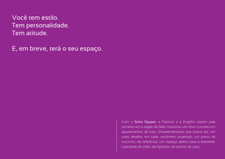 Você tem estilo.
Tem personalidade.
Tem atitude.

E, em breve, terá o seu espaço.




                                  Com o Soho Square, a Patrimar e a Engefor trazem pela
                                  primeira vez à região de Belo Horizonte um novo conceito em
                                  apartamentos de luxo. Empreendimento que busca ser, em
                                  cada detalhe, em cada centímetro projetado, um ponto de
                                  encontro, de referência. Um espaço aberto para a liberdade.
                                  Liberdade de estilo, de opiniões, de pontos de vista.
 