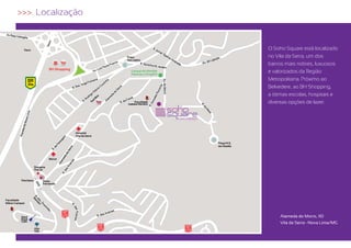 >>> Localização



            Trevo                                                                                                             O Soho Square está localizado
                                                                                    Praça                                     no Vila da Serra, um dos
                                                                                    Tom Jobim
                                                                                                                              bairros mais nobres, luxuosos
                                  BH Shopping
                                                                                      Central de Vendas
                                                                                      Patrimar e Engefor
                                                                                                                              e valorizados da Região
                BR                                                                                                            Metropolitana. Próximo ao
                356
                                                                                                                              Belvedere, ao BH Shopping,
                                                                           x                                                  a ótimas escolas, hospitais e
                                                                         Bo
                                                                    ol
                                                                 To                      Faculdade
                                                                                    Izabela Hendrix
                                                                                                                              diversas opções de lazer.




                                                 Hospital
                                                 Vila da Serra

                                                                                                                 Praça N.S.
                                                                                                                 da Abadia


                                                                                                                                                                              Trevo




                                  Biocor
                                                                                                                                                                                  BR
                                                                                                                                                                                  356




                       Drogaria
                       Araujo

                                                                                                                                                                            Trincheira




          Trincheira
                                                                                                                                                                  Faculdade
                                                                                                                                                                  Milton Campos




                              Posto                                                                                                                                         Hard
                                                                                                                                                                            Rock
                                                                                                                                                                            Café




                              Fernanda




Faculdade
Milton Campos


                                           MG
                                           030
          Hard                                                                                                                     Alameda do Morro, 110
          Rock
          Café
                                                                                                                                   Vila da Serra • Nova Lima/MG
                                                                              MG                           MG
                       Alta                                                   030
                                                                                                           030
                       Vila
 