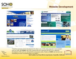 Website Development




“I had been pursuing web site development for about a year. All the other proposals I received didn't
meet my needs. But SOHO's did! They worked with me to determine the best way to approach
                                                  h
development of the web site, and turned the concept i t reality. Thanks to SOHO th web site is an
d l         t f th     b it    dt     d th        t into lit Th k t SOHO, the b it i
outstanding one and I recommend them very highly!”
                                 Bob Scudder, Las Posas Riviera Apartments, Camarillo, California
                                                  s

                                                                                              © 2007 SOHO Prospecting. All rights reserved
 