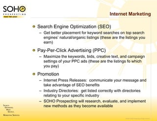 Internet Marketing

Search Engine Optimization (SEO)
– Get better placemen for keyword searches on top search
                     nt
  engines’ natural/organic listings (these are the listings you
  earn)

Pay-Per-Click Advertising (PPC)
– Maximize the keywo ords, bids, creative text, and campaign
  settings of your PPC ads (these are the listings fo which
                     C
  you pay)

Promotion
– Internet Press Releaases: communicate your message and
  take advantage of S SEO benefits
– Industry Directories: get listed correctly with directories
  relating to your spec
                      cific industry
– SOHO Prospecting w research, evaluate, and implement
                       will
  new methods as the become available
                      ey


                                                   © 2007 SOHO Prospecting. All rights reserved
 