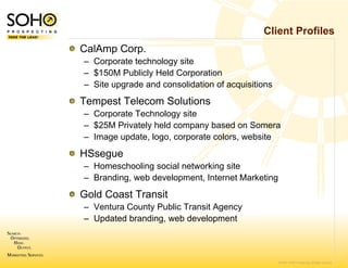Client Profiles
CalAmp Corp.
– Corporate technology site
                     y
– $150M Publicly Held Corporation
– Site upgrade and con
                     nsolidation of acquisitions
Tempest Telecom Solutions
– Corporate Technolog site
                     gy
– $25M Privately held c
                      company based on Somera
– I
  Image update, logo, corporate colors, website
          d t l              t    l       b it
HSsegue
– Homeschooling socia networking site
                     al
– Branding, web develo
                     opment, Internet Marketing
Gold Coast Transit
– Ventura County Publ Transit Agency
                     lic
– Updated branding, w development
                    web



                                                   © 2007 SOHO Prospecting. All rights reserved
 