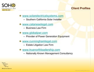Client Profiles

www.solarelectricals
                   systems.com
– Southern California Solar Installer

www.cataneselegal.com
– Business Law Firm

www.globalpwr.com
                m
– Provider of Power G
                    Generation Equipment

www.cunninghamlegal.com
– Estate Litigation Law Firm
                      w

www.truenorthleade
                 ership.com
– Nationally Known Management Consultancy




                                              © 2007 SOHO Prospecting. All rights reserved
 