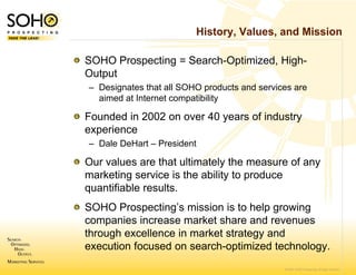 History, Values, and Mission

SOHO Prospecting = Search-Optimized, High-
Output
– Designates that all S
                      SOHO products and services are
  aimed at Internet compatibility

Founded in 2002 on over 40 years of industry
                 n
experience
– Dale DeHart – Presi
                    ident

Our values are that ultimately the measure of any
marketing service is th ability t produce
   k ti         i is the bilit to    d
quantifiable results.
SOHO Prospecting’s mission is to help growing
       Prospecting’s
companies increase market share and revenues
                  e
through excellence in market strategy and
execution focused o search-optimized technology.
                  on
                                              © 2007 SOHO Prospecting. All rights reserved
 