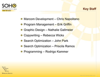Key Staff


Marcom Developme – Chris Napolitano
               ent
Program Manageme – Erik Griffin
               ent
Graphic Design Nathalie Gallmeier
G hi D i – N th li G ll i
Copywriting – Rebe
                 ecca Wicks
Search Optimization – John Park
                  n
Search Optimization – Priscila Ramos
                  n
Programming – Rod
                drigo Kammer




                                       © 2007 SOHO Prospecting. All rights reserved
 