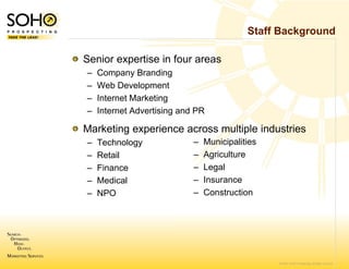 Staff Background

Senior expertise in f
                    four areas
–   Company Branding
–   Web Development
–   Internet Marketing
–   Internet Advertising and PR

Marketing experienc across multiple industries
        g         ce
–   Technology              –   Municipalities
–   Retail                  –   Agriculture
–   Finance                 –   Legal
–   Medical                 –   Insurance
–   NPO                     –   Construction




                                                 © 2007 SOHO Prospecting. All rights reserved
 
